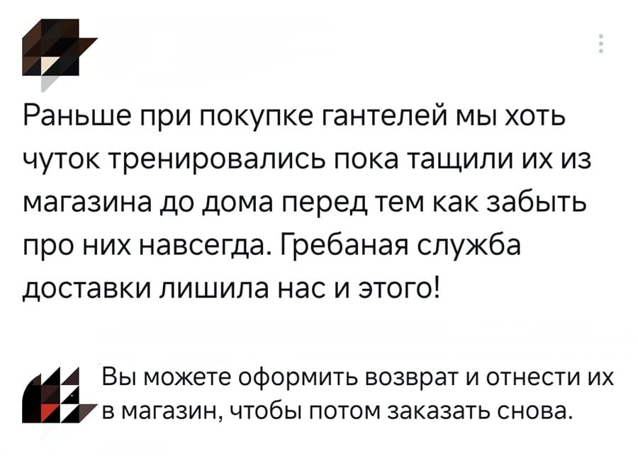 – Раньше при покупке гантелей мы хоть чуток тренировались пока тащили их из магазина до дома перед тем как забыть про них навсегда. Гребаная служба доставки лишила нас и этого!
– Вы можете оформить возврат и отнести их в магазин, чтобы потом заказать снова.