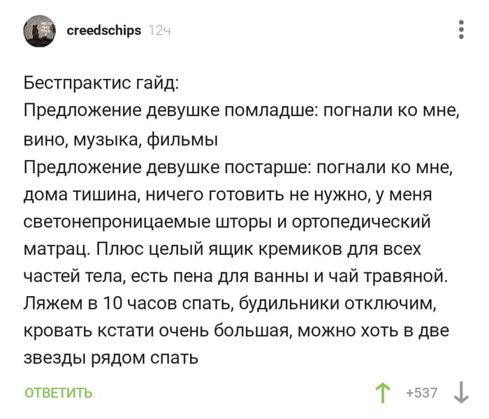 Бестпрактис гайд:
Предложение девушке помладше: погнали ко мне, вино, музыка, фильмы.
Предложение девушке постарше: погнали ко мне, дома тишина, ничего готовить не нужно, у меня светонепроницаемые шторы и ортопедический матрац. Плюс целый ящик кремиков для всех частей тела, есть пена для ванны и чай травяной. Ляжем в 10 часов спать, будильники отключим, кровать кстати очень большая, можно хоть в две звезды рядом спать.
