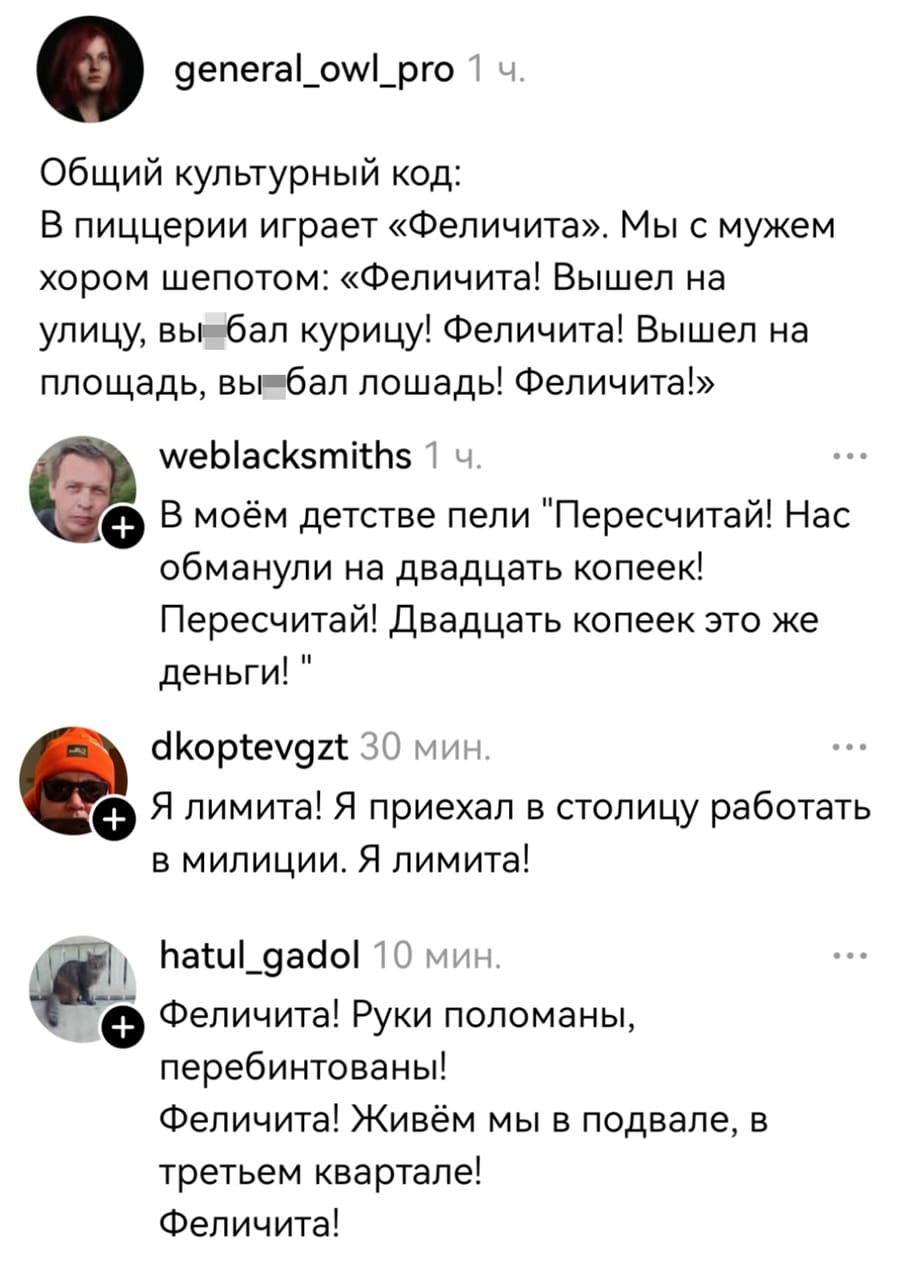 – Общий культурный код: В пиццерии играет «Феличита». Мы с мужем хором шепотом: «Феличита! Вышел на улицу, вы*бал курицу! Феличита! Вышел на площадь, вы*бал лошадь! Феличита!».
– В моём детстве пели «Пересчитай! Нас обманули на двадцать копеек! Пересчитай! Двадцать копеек это же деньги!».
– Я лимита! Я приехал в столицу работать в милиции. Я лимита!
– Феличита! Руки поломаны, перебинтованы! Феличита! Живём мы в подвале, в третьем квартале! Феличита!
