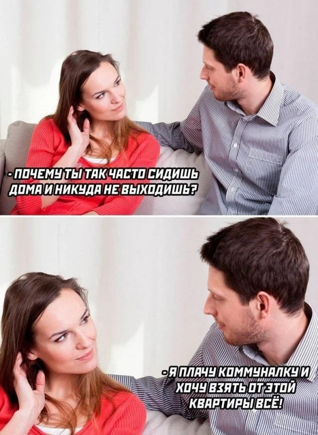 – Почему ты так часто сидишь дома и никуда не выходишь?
– Я плачу коммуналку и хочу взять от этой квартиры всё!