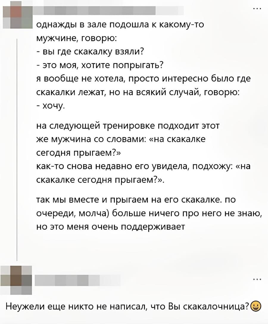 П однажды в зале подошла к какому-то мужчине, говорю:
– Вы где скакалку взяли?
– Это моя, хотите попрыгать?
Я вообще не хотела, просто интересно было где скакалки лежат, но на всякий случай, говорю:
– Хочу.
На следующей тренировке подходит этот же мужчина со словами: «на скакалке сегодня прыгаем?»
Как-то снова недавно его увидела, подхожу: «на скакалке сегодня прыгаем?».
Так мы вместе и прыгаем на его скакалке. По очереди, молча) больше ничего про него не знаю, но это меня очень поддерживает.

– Неужели еще никто не написал, что Вы скакалочница?