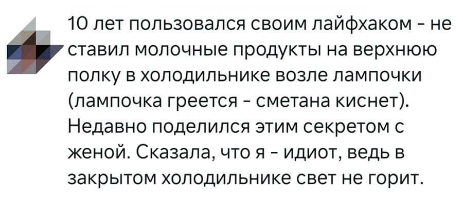 10 лет пользовался своим лайфхаком – не
ставил молочные продукты на верхнюю
полку в холодильнике возле лампочки
(лампочка греется – сметана киснет).
Недавно поделился этим секретом с
женой. Сказала, что я – идиот, ведь в
закрытом холодильнике свет не горит.