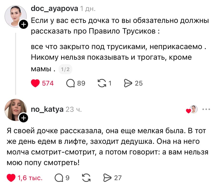 – Если у вас есть дочка то вы обязательно должны рассказать про Правило Трусиков: всё что закрыто под трусиками, неприкасаемо. Никому нельзя показывать и трогать, кроме мамы.
– Я своей дочке рассказала, она еще мелкая была. В тот же день едем в лифте, заходит дедушка. Она на него молча смотрит-смотрит, а потом говорит: а вам нельзя мою попу смотреть!