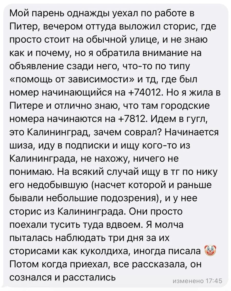 Мой парень однажды уехал по работе в Питер, вечером оттуда выложил сторис, где просто стоит на обычной улице, и не знаю как и почему, но я обратила внимание на объявление сзади него, что-то по типу «помощь от зависимости» и тд, где был номер начинающийся на +74012. Но я жила в Питере и отлично знаю, что там городские номера начинаются на +7812. Идем в гугл, это Калининград, зачем соврал? Начинается шиза, иду в подписки и ищу кого-то из Калининграда, не нахожу, ничего не понимаю. На всякий случай ищу в тг по нику его недобывшую (насчет которой и раньше бывали небольшие подозрения), и у нее сторис из Калининграда. Они просто поехали тусить туда вдвоем. Я молча пыталась наблюдать три дня за их сторисами как куколдиха, иногда писала Потом когда приехал, все рассказала, он сознался и расстались.