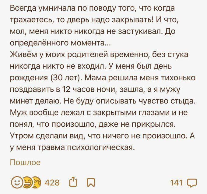 Всегда умничала по поводу того, что когда трахаетесь, то дверь надо закрывать! И что, мол, меня никто никогда не застукивал. До определённого момента...
Живём у моих родителей временно, без стука никогда никто не входил. У меня был день рождения (30 лет). Мама решила меня тихонько поздравить в 12 часов ночи, зашла, а я мужу минет делаю. Не буду описывать чувство стыда. Муж вообще лежал с закрытыми глазами и не понял, что произошло, даже не прикрылся. Утром сделали вид, что ничего не произошло. А у меня травма психологическая.