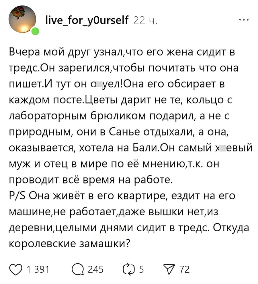 Вчера мой друг узнал, что его жена сидит в тредс. Он зарегался, чтобы почитать что она пишет. И тут он оуел! Она его обсирает в каждом посте. Цветы дарит не те, кольцо с лабораторным брюликом подарил, а не с природным, они в Санье отдыхали, а она, оказывается, хотела на Бали. Он самый х*евый муж и отец в мире по её мнению, т.к. он проводит всё время на работе. Она живёт в его квартире, ездит на его машине, не работает, даже вышки нет, из деревни, целыми днями сидит в тредс. Откуда королевские замашки?