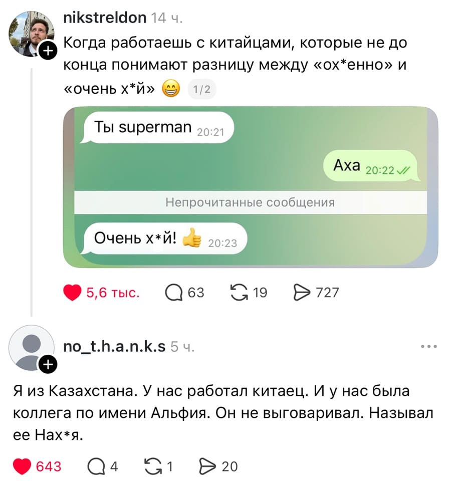 – Когда работаешь с китайцами, которые не до конца понимают разницу между «ох*енно» и «очень х*й».
Переписка:
– Ты superman
– Аха
– Очень х*й!

– Я из Казахстана. У нас работал китаец. И у нас была коллега по имени Альфия. Он не выговаривал. Называл её Нах*я.