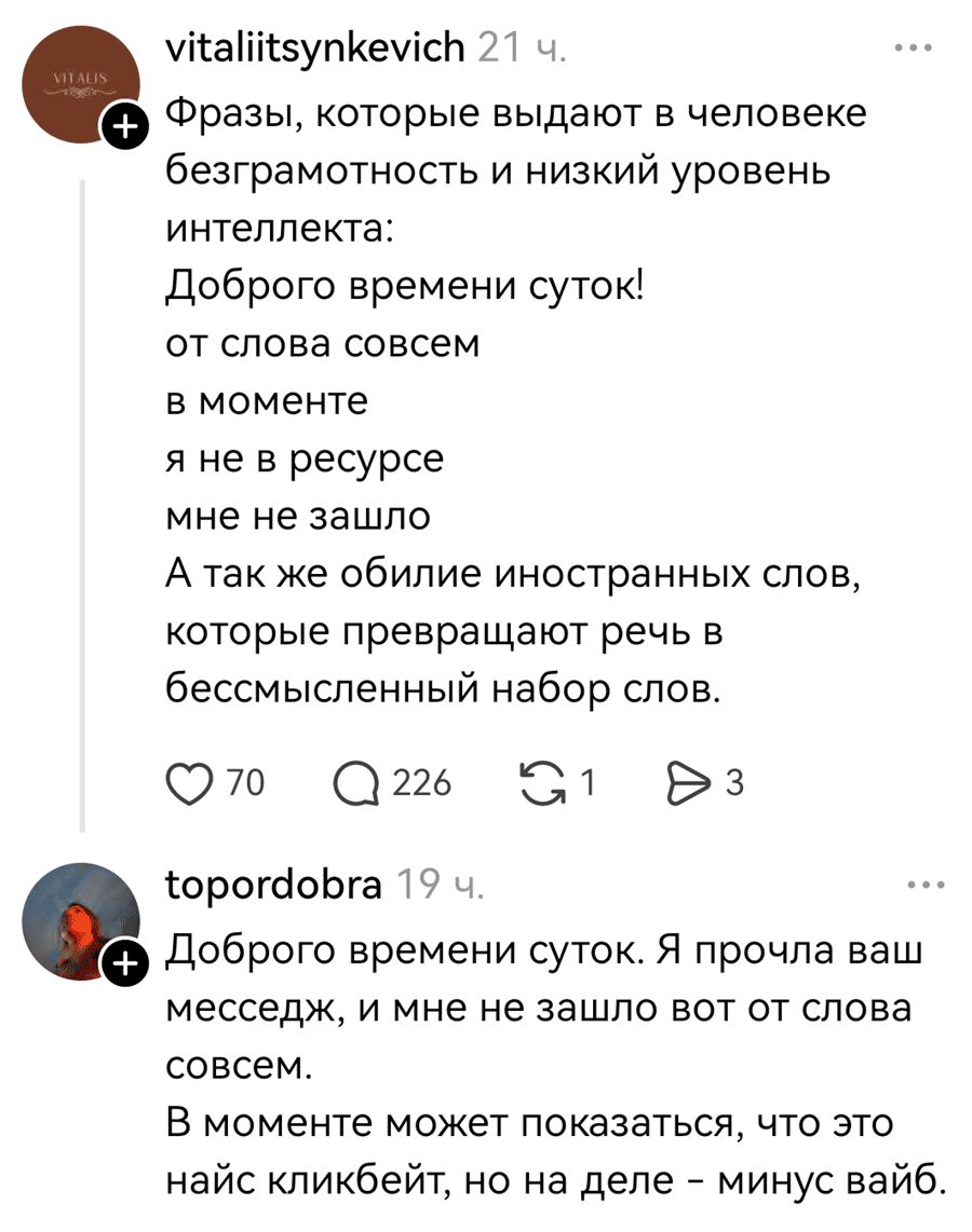 – Фразы, которые выдают в человеке безграмотность и низкий уровень интеллекта: Доброго времени суток!, От слова совсем, В моменте, Я не в ресурсе, Мне не зашло. А так же обилие иностранных слов, которые превращают речь в бессмысленный набор слов.
– Доброго времени суток. Я прочла ваш месседж, и мне не зашло вот от слова совсем. В моменте может показаться, что это найс кликбейт, но на деле – минус вайб.