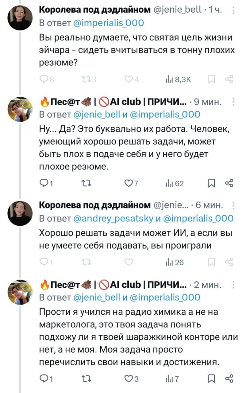 – Вы реально думаете, что святая цель жизни эйчара — сидеть вчитываться в тонну плохих резюме?
– Hy... Да? Это буквально их работа. Человек, умеющий хорошо решать задачи, может быть плох в подаче себя и у него будет плохое резюме.
– Хорошо решать задачи может ИИ, а если вы не умеете себя подавать, вы проиграли.
– Прости я учился на радио химика, а не на маркетолога, это твоя задача понять подхожу ли я твоей шаражкиной конторе или нет, а не моя. Моя задача просто перечислить свои навыки и достижения.