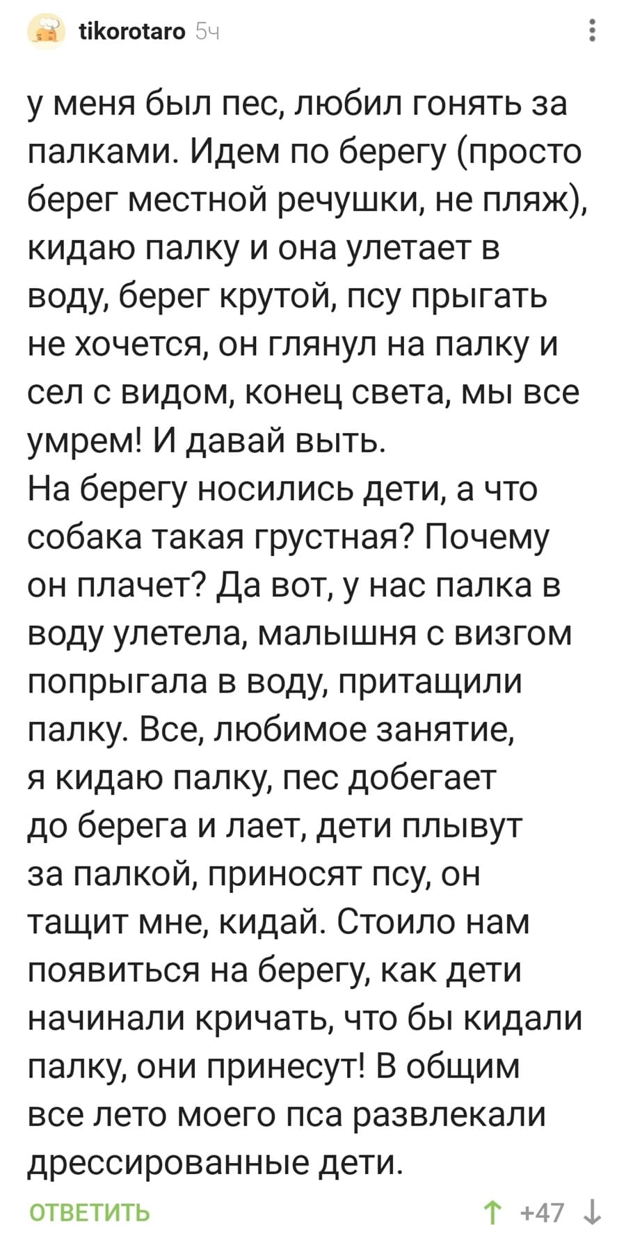 У меня был пес, любил гонять за палками. Идем по берегу (просто берег местной речушки, не пляж), кидаю палку и она улетает в воду, берег крутой, псу прыгать не хочется, он глянул на палку и сел с видом, конец света, мы все умрем! И давай выть. 
На берегу носились дети, а что собака такая грустная? Почему он плачет? Да вот, у нас палка в воду улетела, малышня с визгом попрыгала в воду, притащили палку. Все, любимое занятие, я кидаю палку, пес добегает до берега и лает, дети плывут за палкой, приносят псу, он тащит мне, кидай. Стоило нам появиться на берегу, как дети начинали кричать, что бы кидали палку, они принесут! В общим все лето моего пса развлекали дрессированные дети.