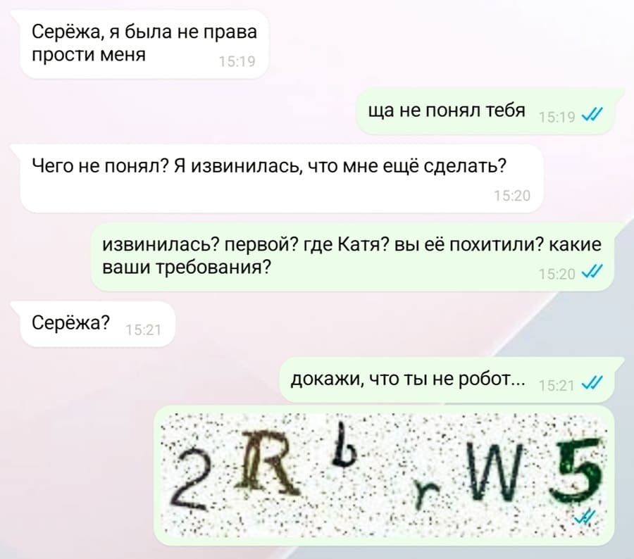 – Серёжа, я была не права, прости меня.
– Ща не понял тебя.
– Чего не понял? Я извинилась, что мне ещё сделать?
– Извинилась? Первой? Где Катя? Вы её похитили? Какие ваши требования?
– Серёжа?
– Докажи, что ты не робот...