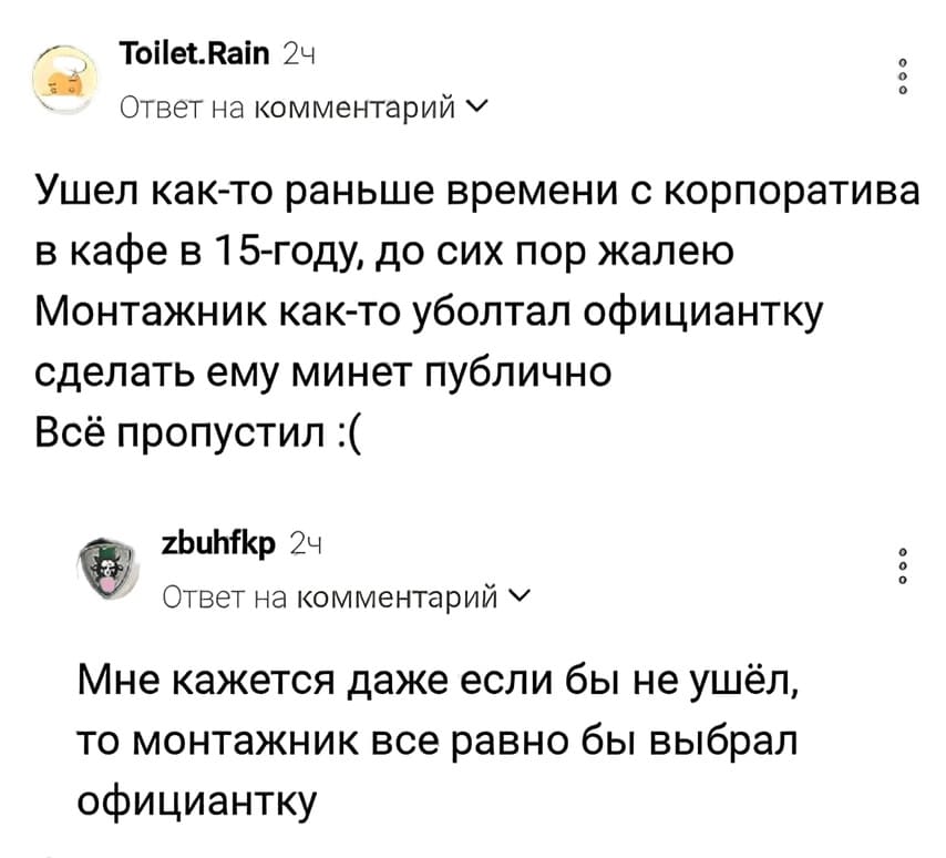 – Ушёл как-то раньше времени с корпоратива в кафе в 15-году, до сих пор жалею. Монтажник как-то уболтал официантку сделать ему минет публично. Всё пропустил.
– Мне кажется даже если бы не ушёл, то монтажник всё равно бы выбрал официантку.