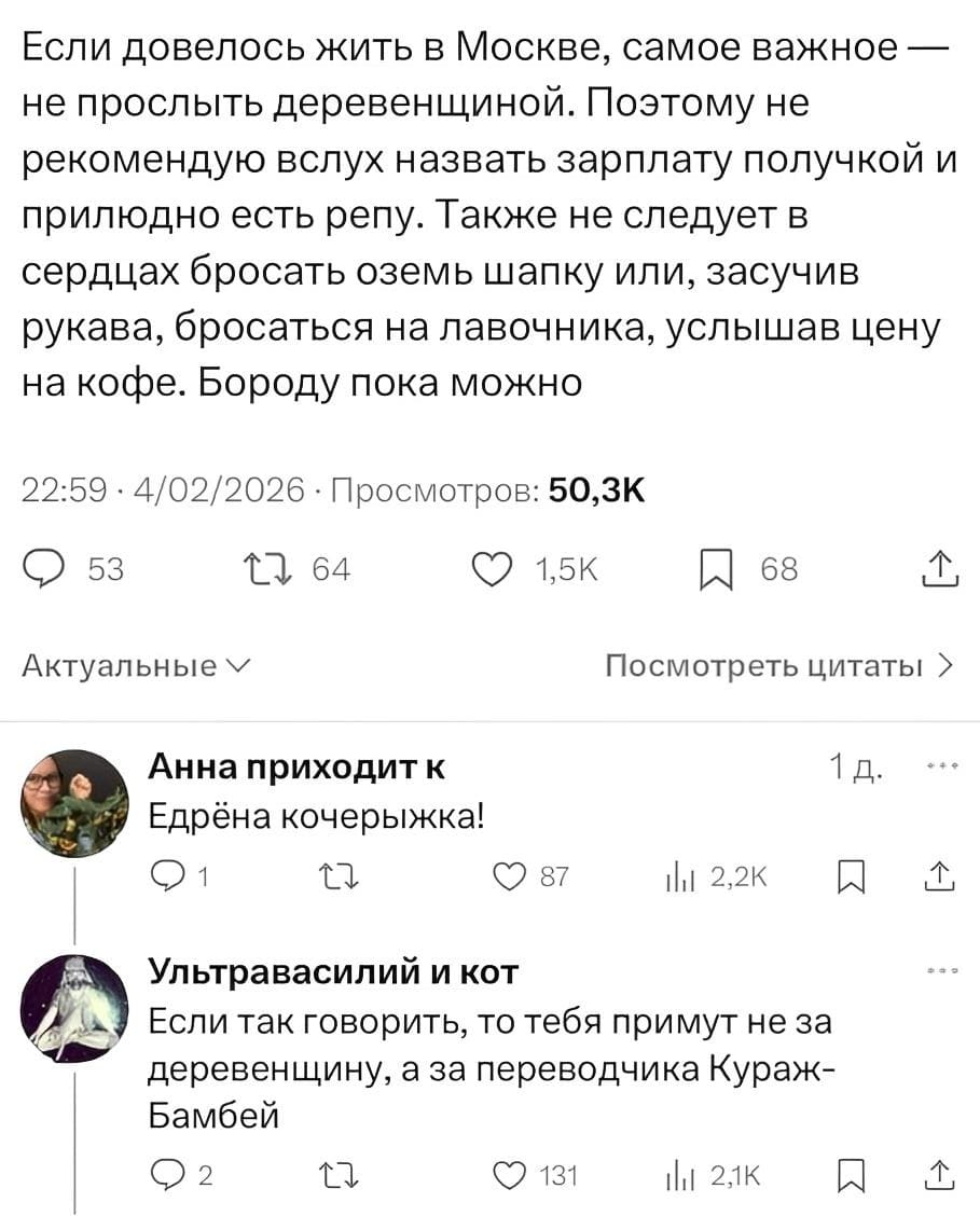 Если довелось жить в Москве, самое важное — не прослыть деревенщиной. Поэтому не рекомендую вслух назвать зарплату получкой и прилюдно есть репу. Также не следует в сердцах бросать оземь шапку или, засучив рукава, бросаться на лавочника, услышав цену на кофе. Бороду пока можно.
– Едрёна кочерыжка!
– Если так говорить, то тебя примут не за ы деревенщину, а за переводчика Кураж-Бамбей.