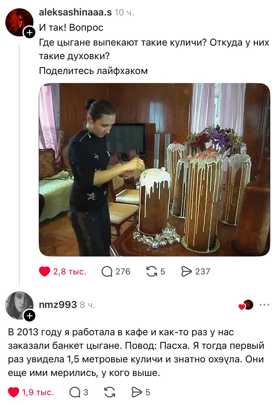 – И так! Вопрос: Где цыгане выпекают такие куличи? Откуда у них такие духовки? Поделитесь лайфхаком.
– В 2013 году я работала в кафе и как-то раз у нас заказали банкет цыгане. Повод: Пасха. Я тогда первый раз увидела 1,5 метровые куличи и знатно ох*ела. Они ещё ими мерились, у кого выше.