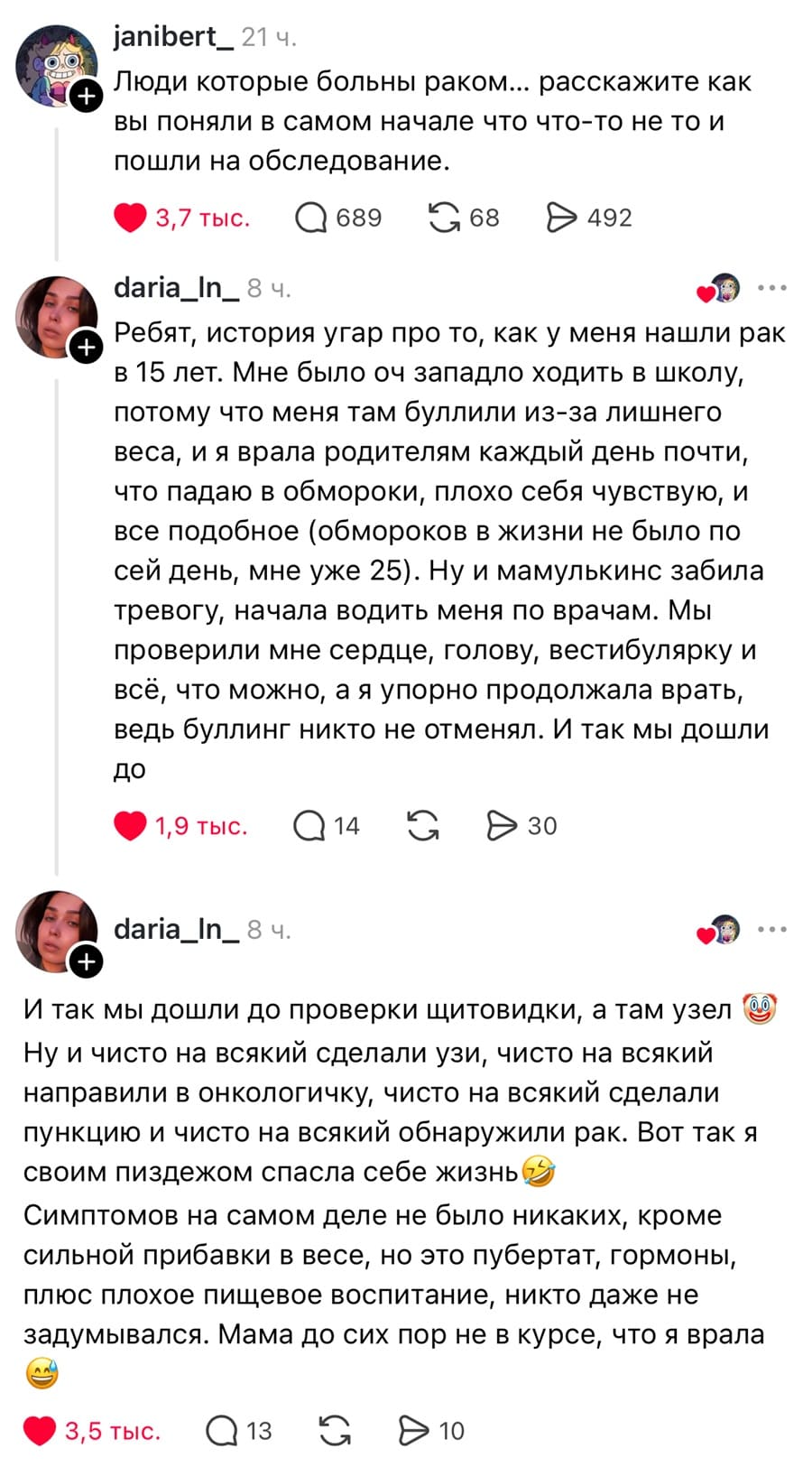 – Люди которые больны раком.„ расскажите как вы поняли в самом начале что что-то не то и пошли на обследование.
– Ребят, история угар про то, как у меня нашли рак в 15 лет. Мне было оч западло ходить в школу, потому что меня там буллили из-за лишнего веса, и я врала родителям каждый день почти, что падаю в обмороки, плохо себя чувствую, и все подобное (обмороков в жизни не было по сей день, мне уже 25), Ну и мамулькинс забила тревогу, начала водить меня по врачам. Мы проверили мне сердце, голову, вестибулярку и всё, что можно, а я упорно продолжала врать, ведь буллинг никто не отменял. И так мы дошли до проверки щитовидки, а там узел. Ну и чисто на всякий сделали узи, чисто на всякий направили в онкологичку, чисто на всякий сделали пункцию и чисто на всякий обнаружили рак. вот так я своим пиздежом спасла себе жизньф. Симптомов на самом деле не было никаких, кроме сильной прибавки в весе, но это пубертат, гормоны, плюс плохое пищевое воспитание, никто даже не задумывался. Мама до сих пор не в курсе, что я врала.
