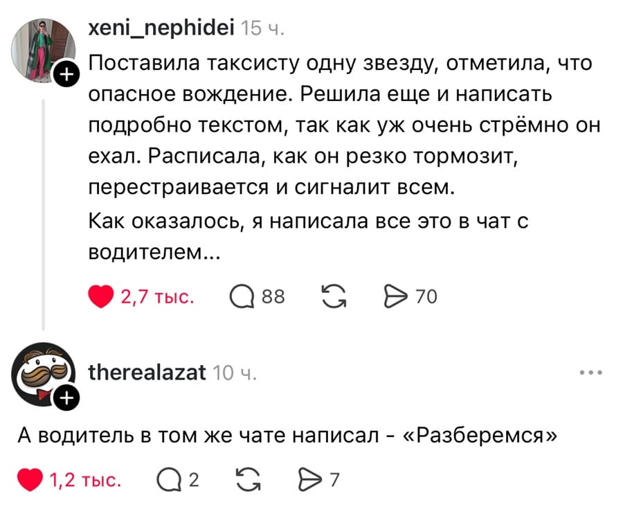 – Поставила таксисту одну звезду, отметила, что опасное вождение. Решила еще и написать подробно текстом, так как уж очень стрёмно он ехал. Расписала, как он резко тормозит, перестраивается и сигналит всем. Как оказалось, я написала все это в чат с водителем...
– А водитель в том же чате написал: «Разберемся»