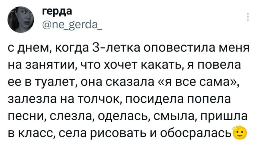 С днём, когда З-летка оповестила меня на занятии, что хочет какать, я повела её в туалет, она сказала «я все сама», залезла на толчок, посидела попела песни, слезла, оделась, смыла, пришла в класс, села рисовать и обосралась.