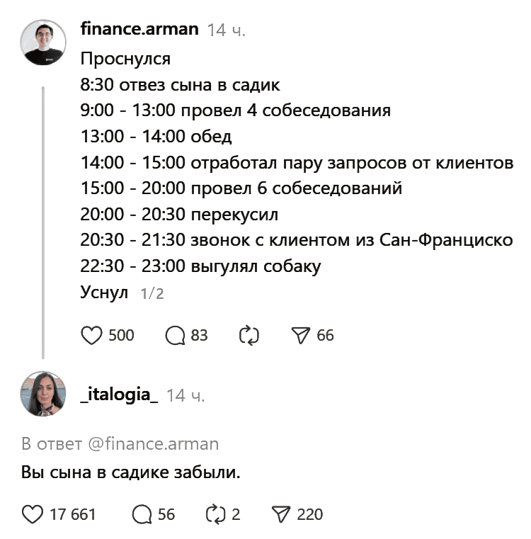 Проснулся:
08:30 – отвёз сына в садик
09:00 – 13:00 провел 4 собеседования
13:00 – 14:00 обед
14:00 – 15:00 отработал пару запросов от клиентов
15:00 – 20:00 провел 6 собеседований
20:00 – 20:30 перекусил
20:30 – 21:30 звонок с клиентом из Сан-Франциско
22:30 – 23:00 выгулял собаку
Уснул

Комментарий:
– Вы сына в садике забыли.