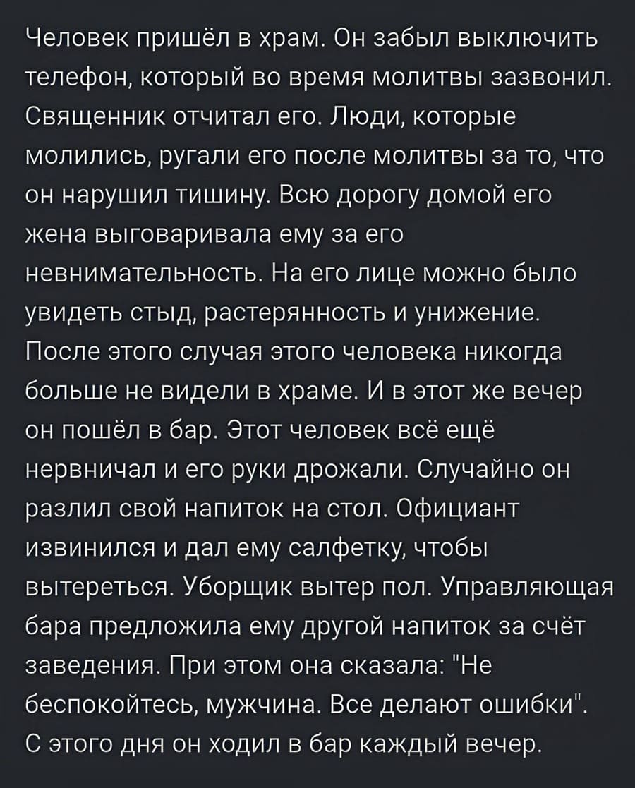 Человек пришёл в храм. Он забыл выключить телефон, который во время молитвы зазвонил. Священник отчитал его. Люди, которые молились, ругали его после молитвы за то, что он нарушил тишину. Всю дорогу домой его жена выговаривала ему за его невнимательность. На его лице можно было увидеть стыд, растерянность и унижение. После этого случая этого человека никогда больше не видели в храме. И в этот же вечер он пошёл в бар. Этот человек всё ещё нервничал и его руки дрожали. Случайно он разлил свой напиток на стол. Официант извинился и дал ему салфетку, чтобы вытереться. Уборщик вытер пол. Управляющая бара предложила ему другой напиток за счёт заведения. При этом она сказала: «Не беспокойтесь, мужчина. Все делают ошибки». С этого дня он ходил в бар каждый вечер.