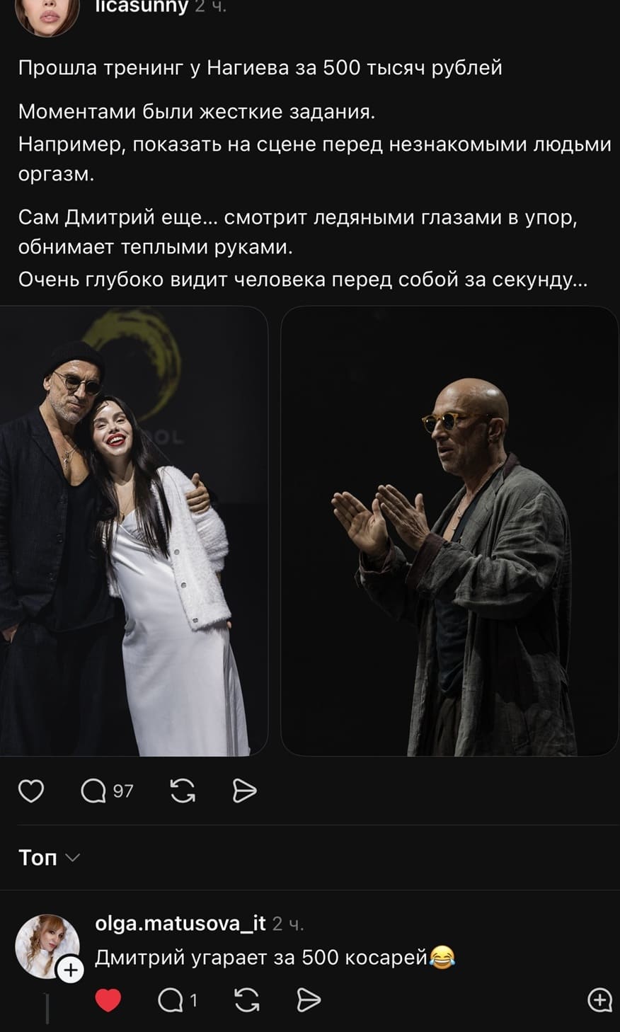 – Прошла тренинг у Нагиева за 500 тысяч рублей. Моментами были жесткие задания. Например, показать на сцене перед незнакомыми людьми оргазм. Сам Дмитрий ещё... смотрит ледяными глазами в упор, обнимает теплыми руками. Очень глубоко видит человека перед собой за секунду...
– Дмитрий угарает за 500 косарей.