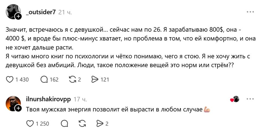 – Значит, встречаюсь я с девушкой... сейчас нам по 26. Я зарабатываю 800$, она — 4000 $, и вроде бы плюс-минус хватает, но проблема в том, что ей комфортно, и она не хочет дальше расти. Я читаю много книг по психологии и чётко понимаю, чего я стою. Я не хочу жить с девушкой без амбиций. Люди, такое положение вещей это норм или стрём??
– Твоя мужская энергия позволит ей вырасти в любом случае.