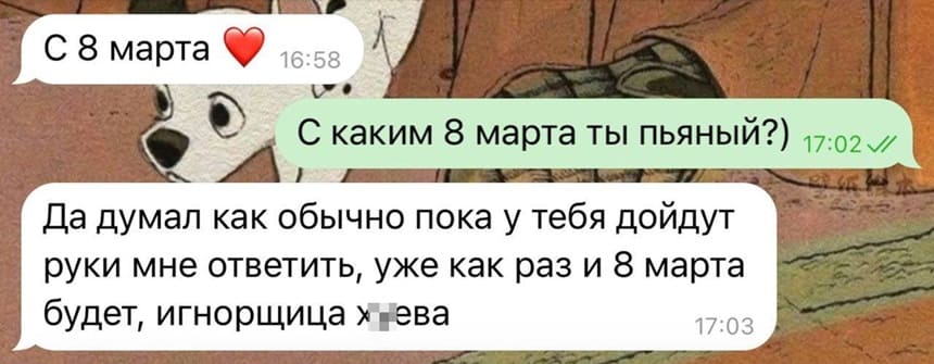 – С 8 марта.
– С каким 8 марта ты пьяный?)
– Да думал как обычно пока у тебя дойдут руки мне ответить, уже как раз и 8 марта будет, игнорщица х*ева.