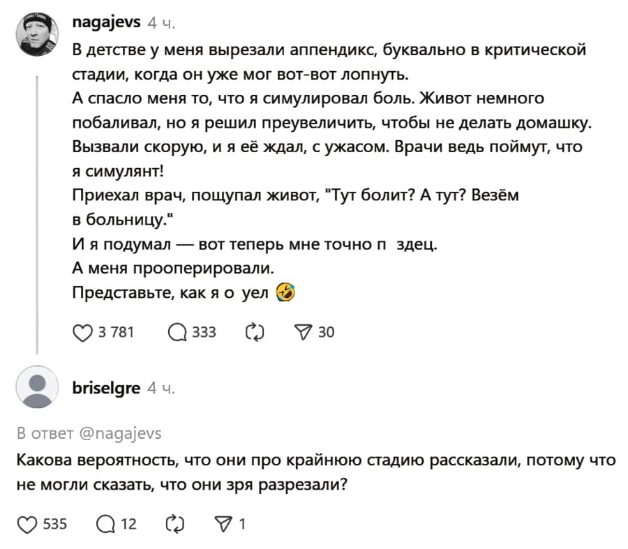 – В детстве у меня вырезали аппендикс, буквально в критической стадии, когда он уже мог вот-вот лопнуть. А спасло меня то, что я симулировал боль. Живот немного побаливал, но я решил преувеличить, чтобы не делать домашку. Вызвали скорую, и я её ждал, с ужасом. Врачи ведь поймут, что я симулянт! Приехал врач, пощупал живот, «Тут болит? А тут? Везём в больницу.» И я подумал — вот теперь мне точно п*здец. А меня прооперировали. Представьте, как я о*уел.
– Какова вероятность, что они про крайнюю стадию рассказали, потому что не могли сказать, что они зря разрезали?