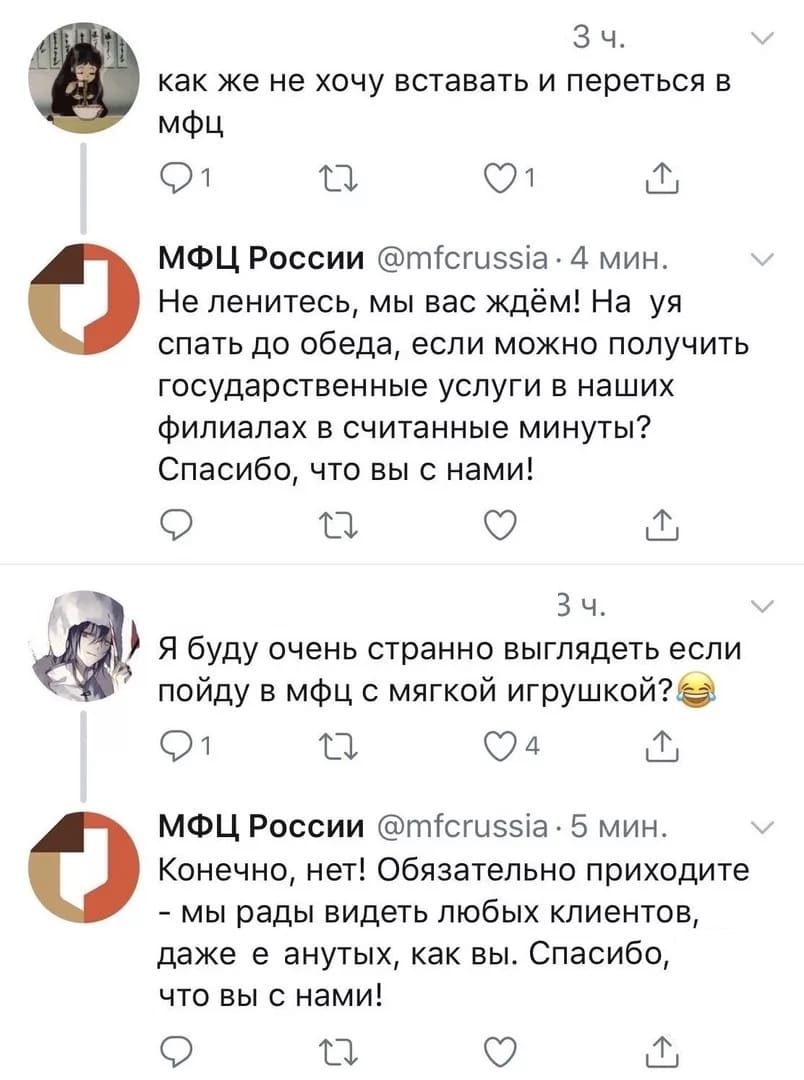– Как же не хочу вставать и переться в МФЦ.
– Не ленитесь, мы вас ждём! На уя спать до обеда, если можно получить государственные услуги в наших филиалах в считанные минуты? Спасибо, что вы с нами!
– Я буду очень странно выглядеть если пойду в МФЦ с мягкой игрушкой?
– Конечно, нет! Обязательно приходите — мы рады видеть любых клиентов, даже еанутых, как вы. Спасибо, что вы с нами!