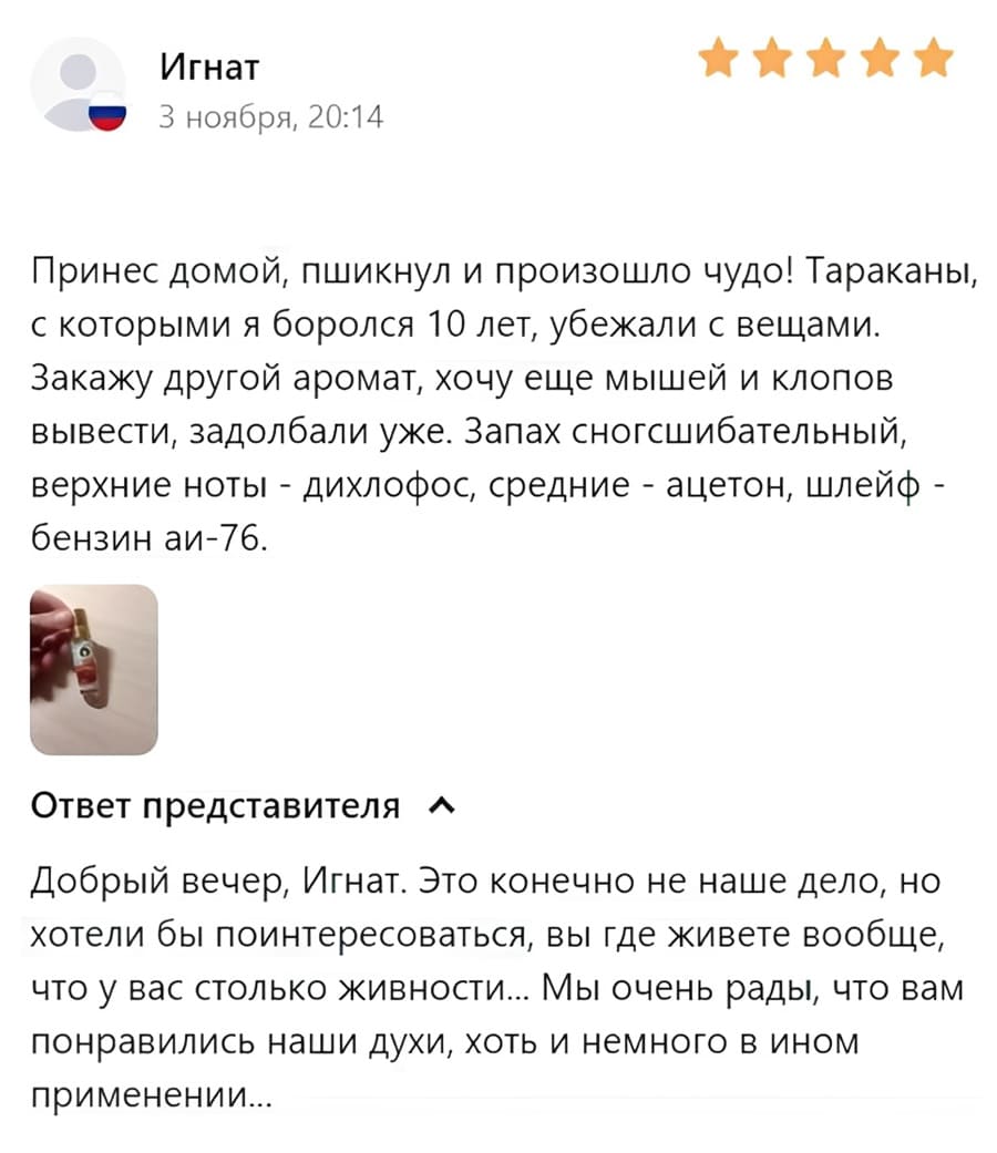Отзыв покупателя:
– Принёс домой, пшикнул и произошло чудо! Тараканы, с которыми я боролся 10 лет, убежали с вещами. Закажу другой аромат, хочу еще мышей и клопов вывести, задолбали уже. Запах сногсшибательный, верхние ноты — дихлофос, средние — ацетон, шлейф — бензин аи-76.
Ответ представителя:
– Добрый вечер, Игнат. Это конечно не наше дело, но хотели бы поинтересоваться, вы где живете вообще, что у вас столько живности... Мы очень рады, что вам понравились наши духи, хоть и немного в ином применении...