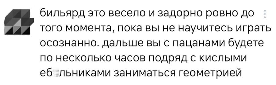 Бильярд это весело и задорно ровно до того момента, пока вы не научитесь играть осознанно. дальше вы с пацанами будете по несколько часов подряд с кислыми еб*льниками заниматься геометрией.