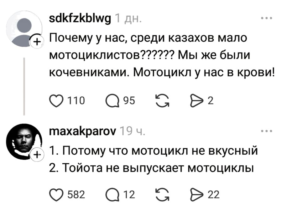 – Почему у нас, среди казахов мало мотоциклистов?????? Мы же были кочевниками. Мотоцикл у нас в крови!
– 1. Потому что мотоцикл не вкусный; 2. Тойота не выпускает мотоциклы.