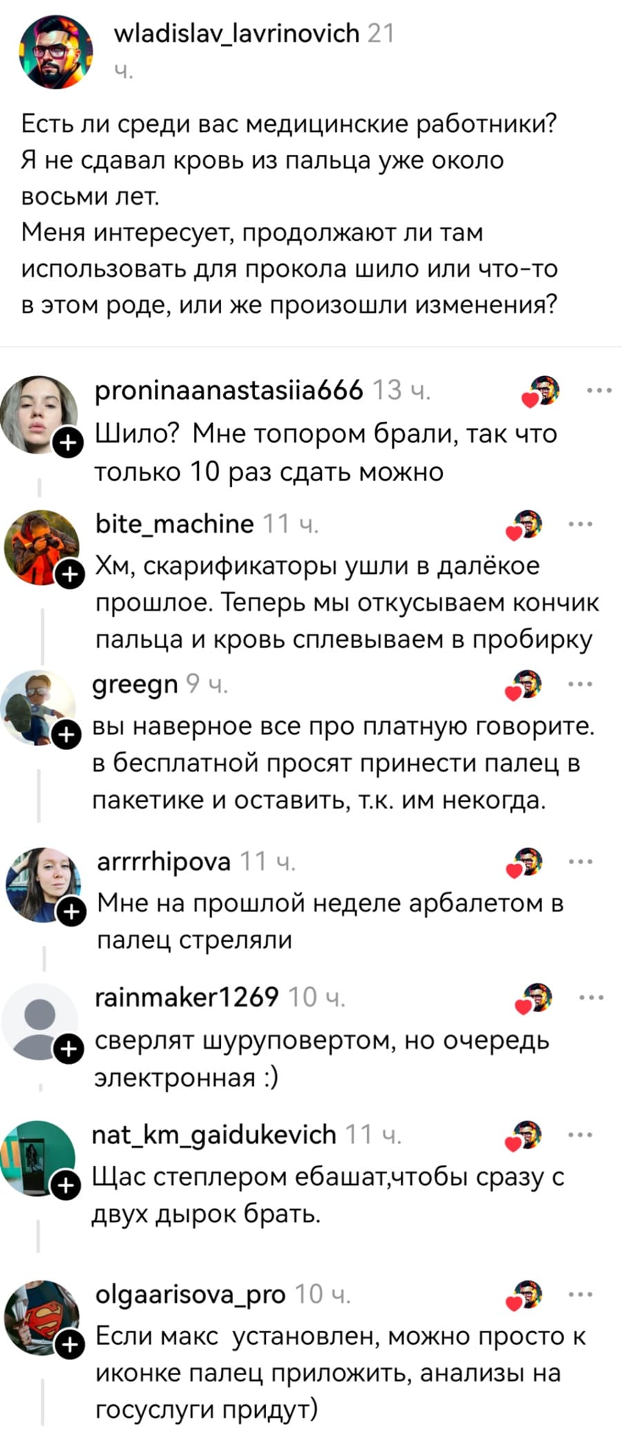 – Есть ли среди вас медицинские работники? Я не сдавал кровь из пальца уже около восьми лет. Меня интересует, продолжают ли там использовать для прокола шило или что-то в этом роде, или же произошли изменения?
– Шило? Мне топором брали, так что только 10 раз сдать можно.
– Хм, скарификаторы ушли в далёкое прошлое. Теперь мы откусываем кончик пальца и кровь сплевываем в пробирку.
– Вы наверное все про платную говорите. В бесплатной просят принести палец в пакетике и оставить, т.к. им некогда.
– Мне на прошлой неделе арбалетом в палец стреляли.
– Сверлят шуруповертом, но очередь электронная.
– Щас степлером ебашатчтобы сразу с двух дырок брать.
– Если макс установлен, можно просто к иконке палец приложить, анализы на госуслуги придут.