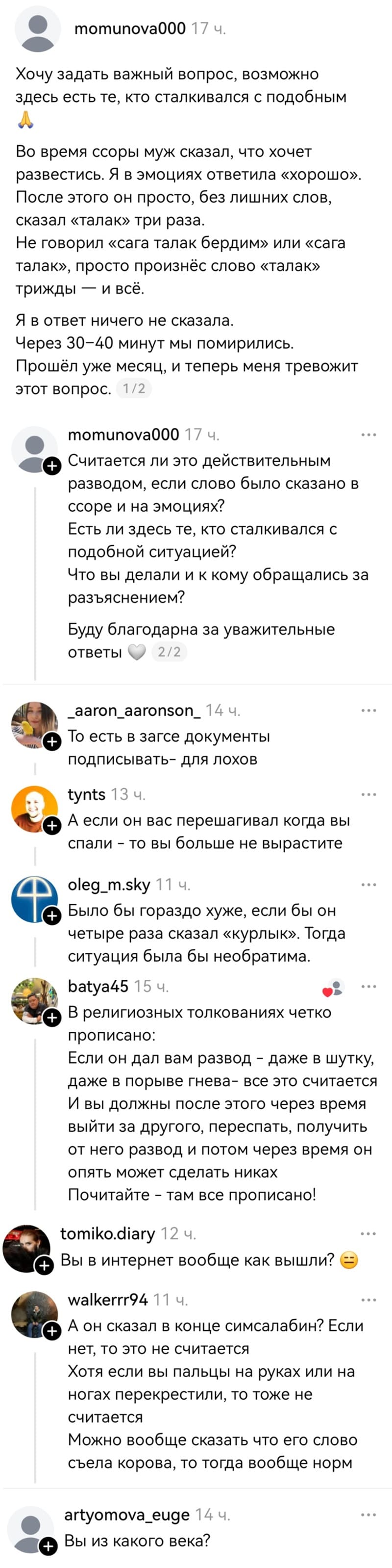 – Хочу задать важный вопрос, возможно здесь есть те, кто сталкивался с подобным. Во время ссоры муж сказал, что хочет развестись. Я в эмоциях ответила «хорошо». После этого он просто, без лишних слов, сказал «талак» три раза. Не говорил «сага талак бердим» или «сага талак», просто произнёс слово «талак» трижды — и всё. Я в ответ ничего не сказала. Через 30-40 минут мы помирились. Прошёл уже месяц, и теперь меня тревожит этот вопрос. Считается ли это действительным разводом, если слово было сказано в ссоре и на эмоциях? Есть ли здесь те, кто сталкивался с подобной ситуацией? Что вы делали и к кому обращались за разъяснением? Буду благодарна за уважительные ответы.
– То есть в загсе документы подписывать — для лохов?
– А если он вас перешагивал когда вы спали — то вы больше не вырастите.
– Было бы гораздо хуже, если бы он четыре раза сказал «курлык». Тогда ситуация была бы необратима.
– В религиозных толкованиях четко прописано: Если он дал вам развод – даже в шутку, даже в порыве гнева — все это считается. И вы должны после этого через время выйти за другого, переспать, получить от него развод и потом через время он опять может сделать никах. Почитайте – там все прописано!
– Вы в интернет вообще как вышли?
– А он сказал в конце симсалабин? Если нет, то это не считается. Хотя если вы пальцы на руках или на ногах перекрестили, то тоже не считается. Можно вообще сказать что его слово съела корова, то тогда вообще норм.
– Вы из какого века?