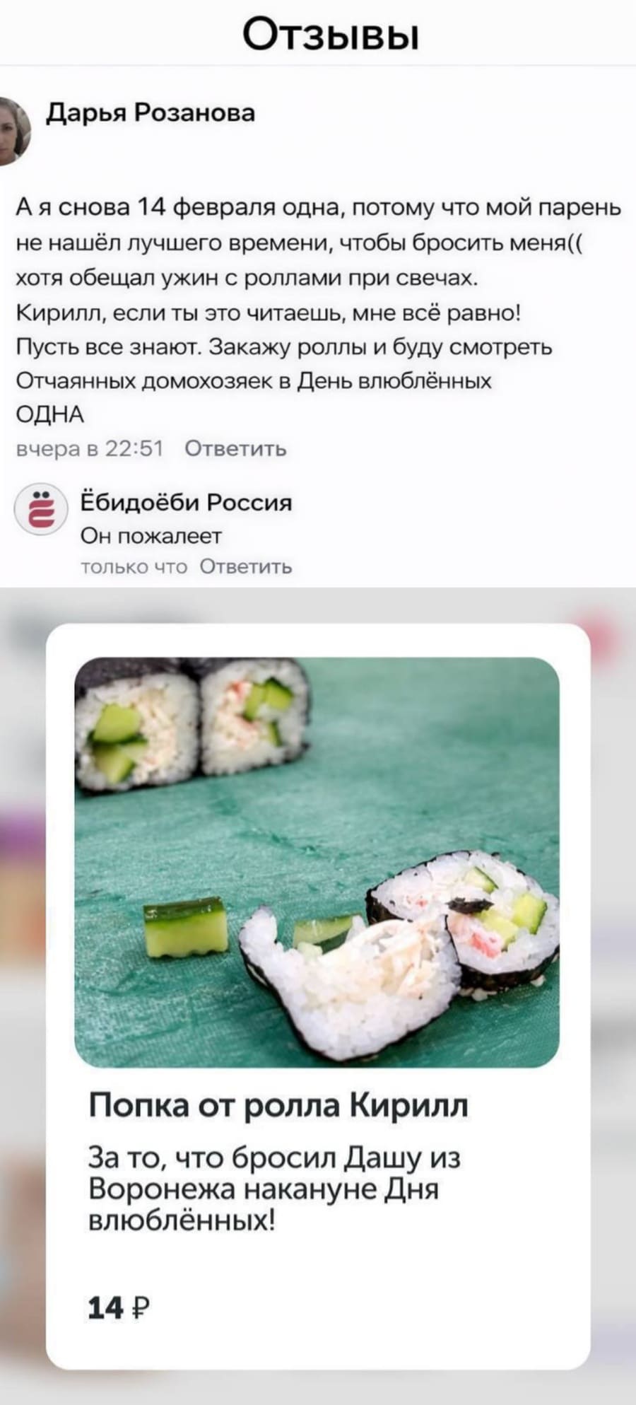 – А я снова 14 февраля одна, потому что мой парень не нашёл лучшего времени, чтобы бросить меня(( хотя обещал ужин с роллами при свечах. Кирилл, если ты это читаешь, мне всё равно! Пусть все знают. Закажу роллы и буду смотреть Отчаянных домохозяек в День влюблённых ОДНА
Ёбидоёби Россия:
– Он пожалеет.
*Попка от ролла Кирилл За то, что бросил Дашу из Воронежа накануне Дня влюблённых! 14 р*