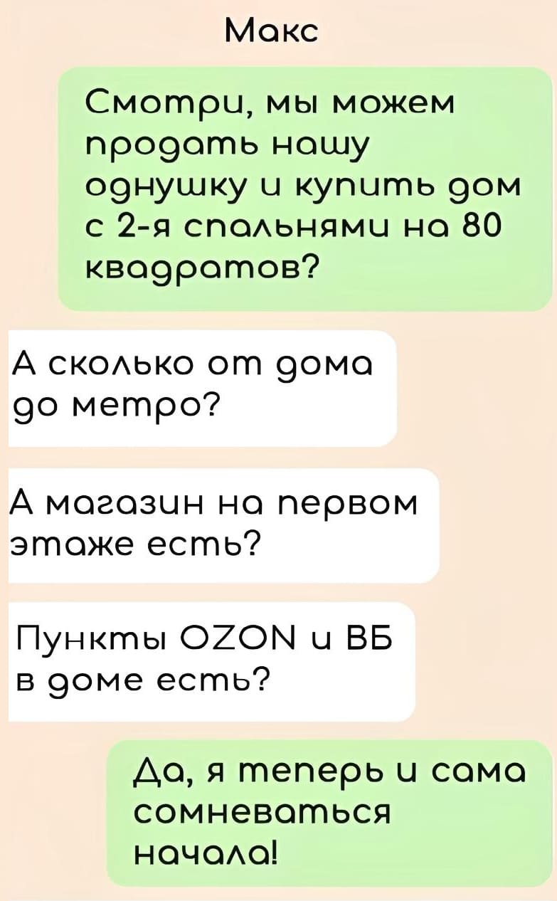 – Смотри, мы можем продать нашу однушку и купить дом с 2-я спальнями на 80 квадратов?
– А сколько от дома до метро? А магазин на первом этаже есть? Пункты OZON и ВБ в доме есть?
– Да, я теперь и сама сомневаться начала!