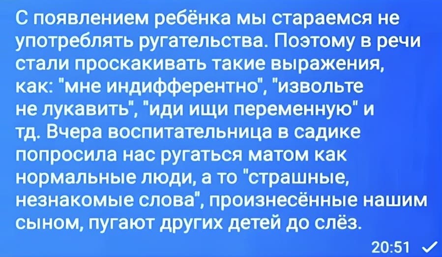 С появлением ребёнка мы стараемся не употреблять ругательства. Поэтому в речи стали проскакивать такие выражения, как: «мне индифферентно», «извольте не лукавить», «иди ищи переменную» и тд. Вчера воспитательница в садике попросила нас ругаться матом как нормальные люди, а то «страшные, незнакомые слова», произнесённые нашим сыном, пугают других детей до слёз.