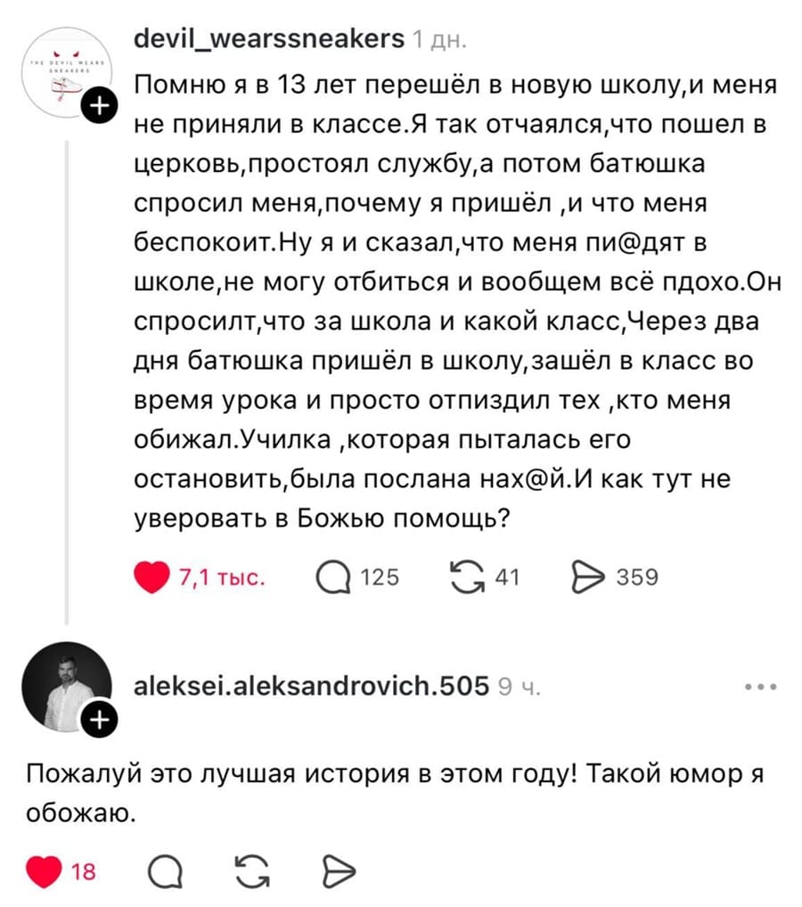 – Помню я в 13 лет перешёл в новую школу, и меня e не приняли в классе. Я так отчаялся, что пошёл в церковь, простоял службу, а потом батюшка спросил меня, почему я пришёл‚ и что меня беспокоит. Ну я и сказал, что меня пи@дят в школе, не могу отбиться и вообщем всё пдохо. Он спросилт, что за школа и какой класс, через два дня батюшка пришёл в школу, зашёл в класс во время урока и просто отп*здил тех‚ кто меня обижал. Училка‚ которая пыталась его остановить, была послана нах@й. И как тут не уверовать в Божью помощь?
– Пожалуй это лучшая история в этом году! Такой юмор я обожаю.