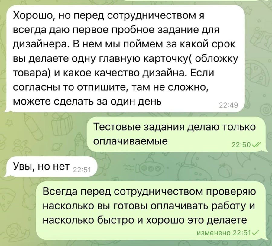 – Хорошо, но перед сотрудничеством я всегда даю первое пробное задание для дизайнера. В нем мы поймем за какой срок вы делаете одну главную карточку (обложку товара) и какое качество дизайна. Если согласны то отпишите, там не сложно, можете сделать за один день.
– Тестовые задания делаю только оплачиваемые.
– Увы, но нет.
– Всегда перед сотрудничеством проверяю насколько вы готовы оплачивать работу и насколько быстро и хорошо это делаете изменено.