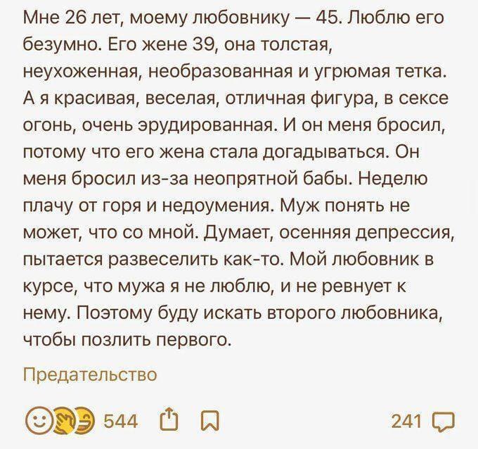 Мне 26 лет, моему любовнику — 45. Люблю его безумно. Его жене 39, она толстая, неухоженная, необразованная и угрюмая тетка. А я красивая, веселая, отличная фигура, в сексе огонь, очень эрудированная. И он меня бросил, потому что его жена стала догадываться. Он меня бросил из-за неопрятной бабы. Неделю плачу от горя и недоумения. Муж понять не может, что со мной. Думает, осенняя депрессия, пытается развеселить как-то. Мой любовник в курсе, что мужа я не люблю, и не ревнует к нему. Поэтому буду искать второго любовника, чтобы позлить первого.