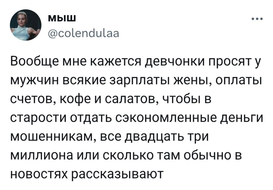Вообще мне кажется девчонки просят у мужчин всякие зарплаты жены, оплаты счетов, кофе и салатов, чтобы в старости отдать сэкономленные деньги мошенникам, все двадцать три миллиона или сколько там обычно в новостях рассказывают.
