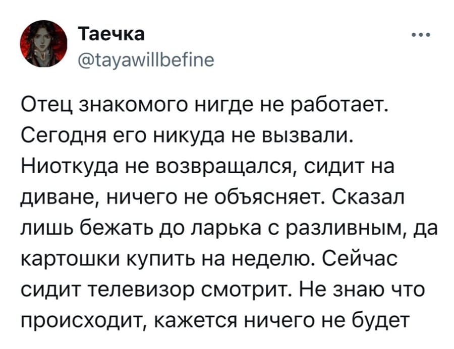Отец знакомого нигде не работает. Сегодня его никуда не вызвали. Ниоткуда не возвращался, сидит на диване, ничего не объясняет. Сказал лишь бежать до ларька с разливным, да картошки купить на неделю. Сейчас сидит телевизор смотрит. Не знаю что происходит, кажется ничего не будет.