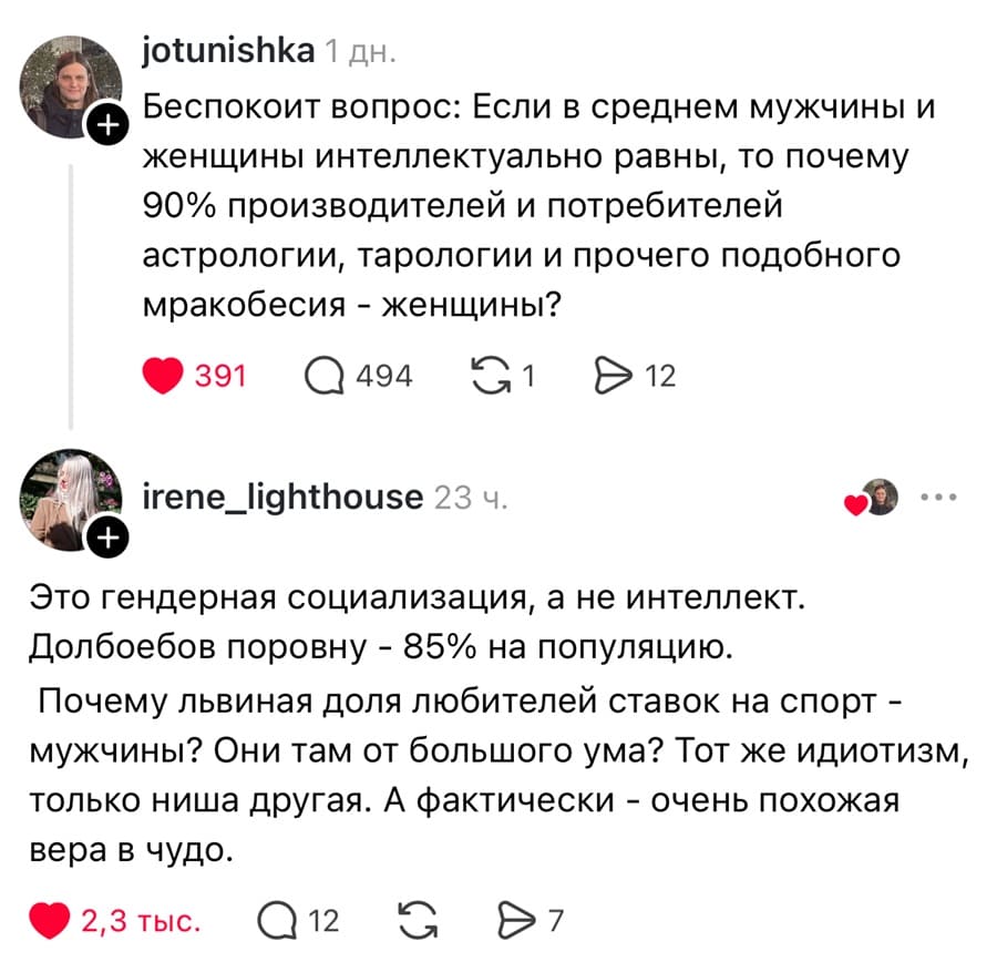 – Беспокоит вопрос: Если в среднем мужчины и женщины интеллектуально равны, то почему 90% производителей и потребителей астрологии, тарологии и прочего подобного мракобесия — женщины?
– Это гендерная социализация, а не интеллект. Долб***бов поровну — 85% на популяцию. Почему львиная доля любителей ставок на спорт — мужчины? Они там от большого ума? Тот же идиотизм, только ниша другая. А фактически — очень похожая вера в чудо.