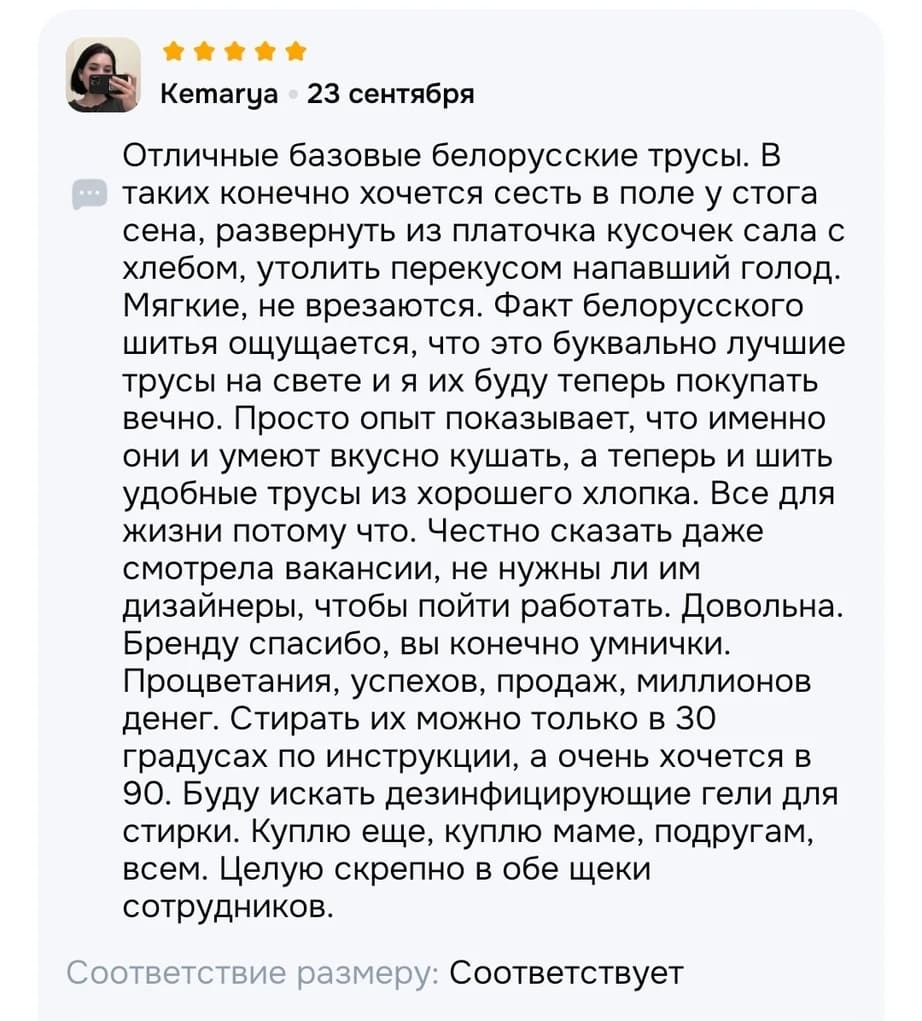 Отличные базовые белорусские трусы. В таких конечно хочется сесть в поле у стога сена, развернуть из платочка кусочек сала с хлебом, утолить перекусом напавший голод. Мягкие, не врезаются. Факт белорусского шитья ощущается, что это буквально лучшие трусы на свете и я их буду теперь покупать вечно. Просто опыт показывает, что именно они и умеют вкусно кушать, а теперь и шить удобные трусы из хорошего хлопка. Все для жизни потому что. Честно сказать даже смотрела вакансии, не нужны ли им дизайнеры, чтобы пойти работать. Довольна. Бренду спасибо, вы конечно умнички. Процветания, успехов, продаж, миллионов денег. Стирать их можно только в 30 градусах по инструкции, а очень хочется в 90. Буду искать дезинфицирующие гели для стирки. Куплю еще, куплю маме, подругам, всем. Целую скрепно в обе щеки сотрудников.