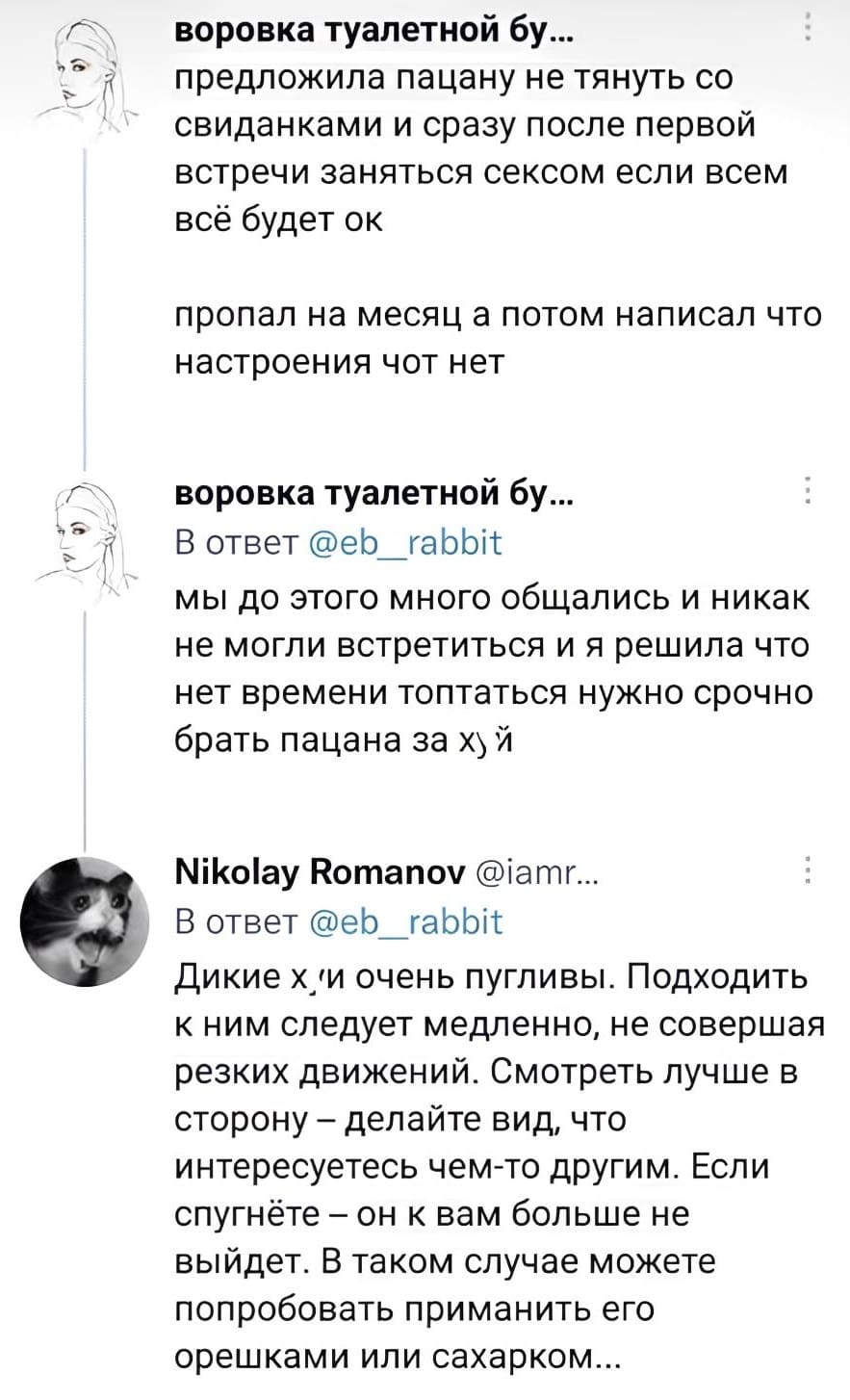 – Предложила пацану не тянуть со свиданками и сразу после первой встречи заняться сексом если всем все будет ок. Пропал на месяц, а потом написал что настроения чот нет. Мы до этого много общались и никак не могли встретиться и я решила что нет времени топтаться нужно срочно брать пацана за хьй.
– Дикие х*и очень пугливы. Подходить к ним следует медленно, не совершая резких движений. Смотреть лучше в сторону — делайте вид что интересуетесь чем-то другим. Если спугнёте — он к вам больше не выйдет. В таком случае можете попробовать приманить его орешками или сахарком...