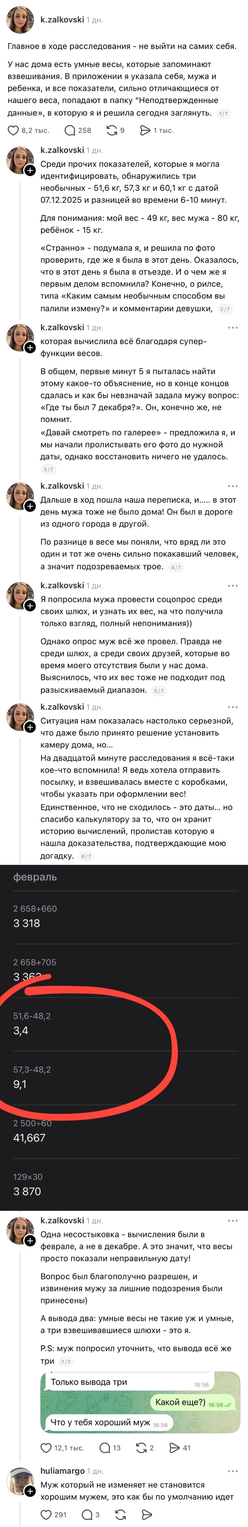 – Главное в ходе расследования — не выйти на самих себя. У нас дома есть умные веры, которые запоминают взвешивания. В приложении я указала себя, мужа и ребенка, и все показатели, сильно отличающиеся от нашего веса, попадают в папку ”Неподтвержденные данные», в которую я и решила сегодня заглянуть. Среди прочих показателей, которые я могла идентифицировать, обнаружились три необычных 51,6 кг, 57,3 кг и 60,1 кг с датой 07.12.2025 и разницей во времени 6-10 минут. Для понимания: мой вес - 49 кг, вес мужа 80 кг, ребёнок 15 кг. «Странно» — подумала я, и решила по фото проверить, где же я была в этот день. Оказалось, что в этот день я была в отъезде. И о чем же я первым делом вспомнила? Конечно, о рилсе, типа «Каким самым необычным способом вы палили измену?» и комментарии девушки, которая вычислила всё благодаря супер-функции весов. В общем, первые минут 5 я пыталась найти этому какое-то объяснение, но в конце концов сдалась и как бы невзначай задала мужу вопрос: «Где ты был 7 декабря?». Он, конечно же, не помнит. «Давай смотреть по галерее» - предложила я, и мы начали пролистывать его фото до нужной даты, однако восстановить ничего не удалось. Дальше в ход пошла наша переписка, и в этот день мужа тоже не было дома! Он был в дороге из одного города в другой. По разнице в весе мы поняли, что вряд ли это один и тот же очень сильно покакавший человек, а значит подозреваемых трое. Я попросила мужа провести соцопрос среди своих шлюх, и узнать их вес, на что получила только взгляд, полный непонимания)) Однако опрос муж всё же провел. Правда не среди шлюх, а среди своих друзей, которые во время моего отсутствия были у нас дома. Выяснилось, что их вес тоже не подходит под разыскиваемый диапазон. Ситуация нам показалась настолько серьезной, что даже было принято решение установить камеру дома, но... На двадцатой минуте расследования я всё-таки кое-что вспомнила! Я ведь хотела отправить посылку, и взвешивалась вместе с коробками, чтобы указать при оформлении вес! Единственное, что не сходилось — это даты... но спасибо калькулятору за то, что он хранит историю вычислений, пролистав которую я нашла доказательства, подтверждающие мою догадку. Одна несостыковка — вычисления были в феврале, а не в декабре. А это значит, что весы просто показали неправильную дату! Вопрос был благополучно разрешен, и извинения мужу за лишние подозрения были принесены) А вывода два: умные весы не такие уж и умные, а три взвешивавшиеся шлюхи это я. P.S: муж попросил уточнить, что вывода всё же три: Что у тебя хороший муж.
– Муж который не изменяет не становится хорошим мужем, это как бы по умолчанию идёт.