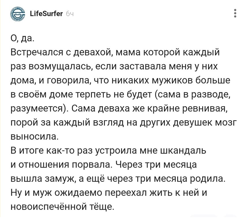 О, да. Встречался с девахой, мама которой каждый раз возмущалась, если заставала меня у них дома, и говорила, что никаких мужиков больше в своём доме терпеть не будет (сама в разводе, разумеется). Сама деваха же крайне ревнивая, порой за каждый взгляд на других девушек мозг выносила. В итоге как-то раз устроила мне скандал и отношения порвала. Через три месяца вышла замуж, а ещё через три месяца родила. ну и муж ожидаемо переехал жить к ней и новоиспечённой тёще.