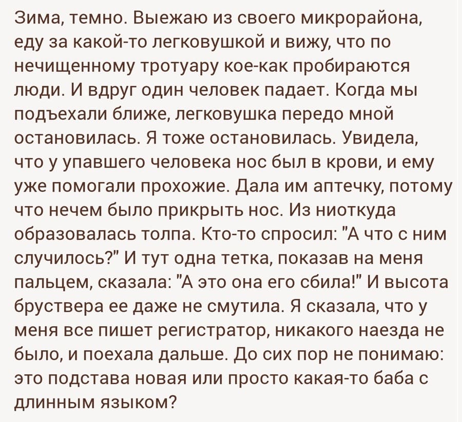 Зима, темно. Выезжаю из своего микрорайона, еду за какой-то легковушкой и вижу, что по нечищенному тротуару кое-как пробираются люди. И вдруг один человек падает. Когда мы подъехали ближе, легковушка передо мной остановилась. Я тоже остановилась. Увидела, что у упавшего человека нос был в крови, и ему уже помогали прохожие. Дала им аптечку, потому что нечем было прикрыть нос. Из ниоткуда образовалась толпа. Кто-то спросил: «А что с ним случилось?» И тут одна тетка, показав на меня пальцем, сказала: «А это она его сбила!» И высота бруствера ее даже не смутила. Я сказала, что у меня все пишет регистратор, никакого наезда не было, и поехала дальше. До сих пор не понимаю: это подстава новая или просто какая-то баба с длинным языком?