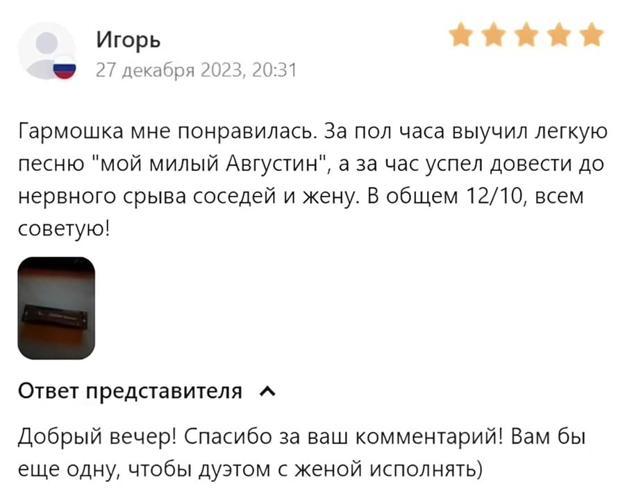 Отзыв покупателя:
– Гармошка мне понравилась. За пол часа выучил легкую песню «мой милый Августин», а за час успел довести до нервного срыва соседей и жену. В общем 12/10, всем советую!
Ответ представителя:
– Добрый вечер! Спасибо за ваш комментарий! Вам бы еще одну, чтобы дуэтом с женой исполнять.
