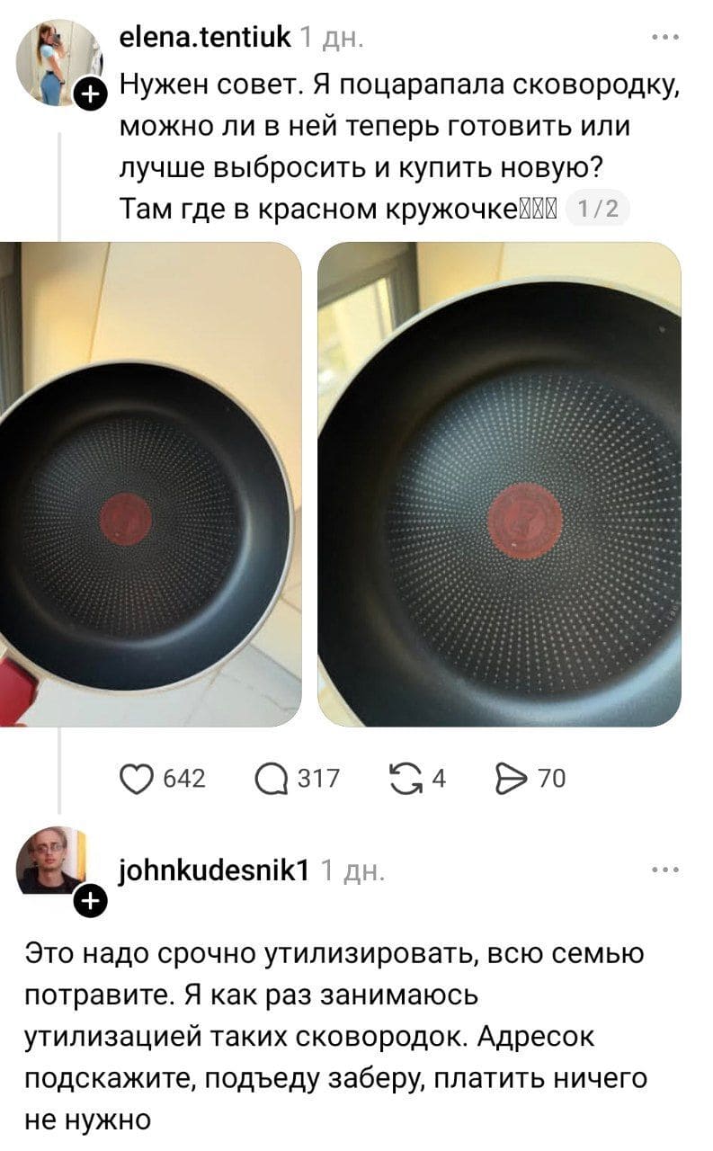 – Нужен совет. Я поцарапала сковородку, можно ли в ней теперь готовить или лучше выбросить и купить новую? Там где в красном кружочке?
– Это надо срочно утилизировать, всю семью потравите. Я как раз занимаюсь утилизацией таких сковородок. Адресок подскажите, подъеду заберу, платить ничего не нужно.