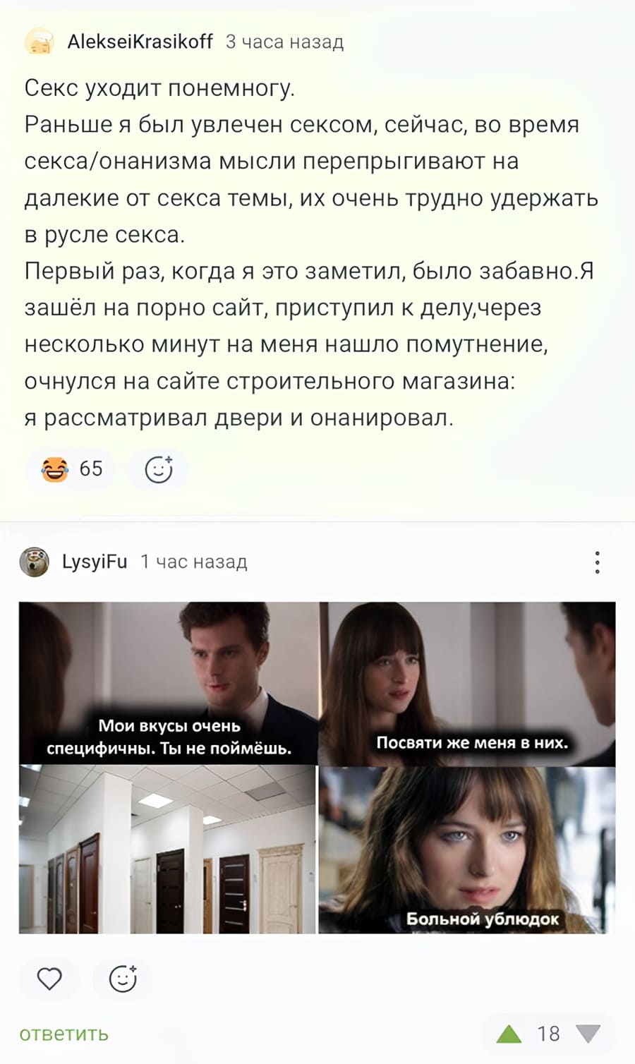 Секс уходит понемногу. Раньше я был увлечен сексом, сейчас, во время секса\онанизма мысли перепрыгивают на далекие от секса темы, их очень трудно удержать в русле секса. Первый раз, когда я это заметил, было забавно. Я зашёл на порно сайт, приступил к делу, через несколько минут на меня нашло помутнение, очнулся на сайте строительного магазина: я рассматривал двери и онанировал.

– Мои вкусы очень специфичны. Ты не поймёшь.
– Посвяти же меня в них.
– *Двери*
– Больной ублюдок...